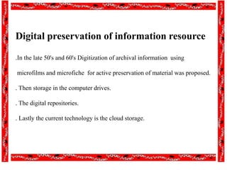 Digital preservation of information resource
.In the late 50's and 60's Digitization of archival information using
microfilms and microfiche for active preservation of material was proposed.
. Then storage in the computer drives.
. The digital repositories.
. Lastly the current technology is the cloud storage.
 