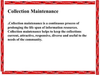 Collection Maintenance
.Collection maintenance is a continuous process of
prolonging the life span of information resources.
Collection maintenance helps to keep the collections
current, attractive, responsive, diverse and useful to the
needs of the community.
 
