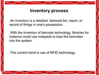 Inventory process
.An inventory is a detailed, itemized list, report, or
record of things in one's possession.
.With the invention of barcode technology, libraries for
instance could use notepads to load the barcodes
into the system.
.The current trend is use of RFID technology.
 