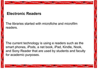 Electronic Readers
The libraries started with microfiche and microfilm
readers.
The current technology is using e readers such as the
smart phones, iPods, a net book, iPad, Kindle, Nook,
and Sony Reader that are used by students and faculty
for academic purposes.
 