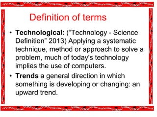 Definition of terms
.
• Technological: (“Technology - Science
Definition” 2013) Applying a systematic
technique, method or approach to solve a
problem, much of today's technology
implies the use of computers.
• Trends a general direction in which
something is developing or changing: an
upward trend.
 