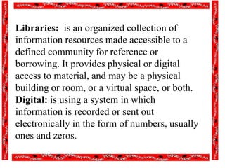 Libraries: is an organized collection of
information resources made accessible to a
defined community for reference or
borrowing. It provides physical or digital
access to material, and may be a physical
building or room, or a virtual space, or both.
Digital: is using a system in which
information is recorded or sent out
electronically in the form of numbers, usually
ones and zeros.
 
