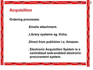 Acquisition
Ordering processes:
.Emails attachment.
.Library systems eg. Koha.
.Direct from publisher i.e. Amazon.
. Electronic Acquisition System is a
centralized web-enabled electronic
procurement system.
 