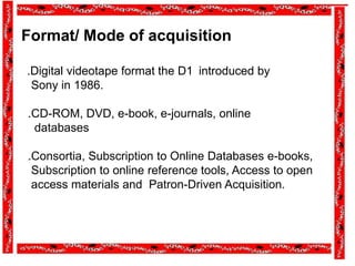 Format/ Mode of acquisition
.Digital videotape format the D1 introduced by
Sony in 1986.
.CD-ROM, DVD, e-book, e-journals, online
databases
.Consortia, Subscription to Online Databases e-books,
Subscription to online reference tools, Access to open
access materials and Patron-Driven Acquisition.
 