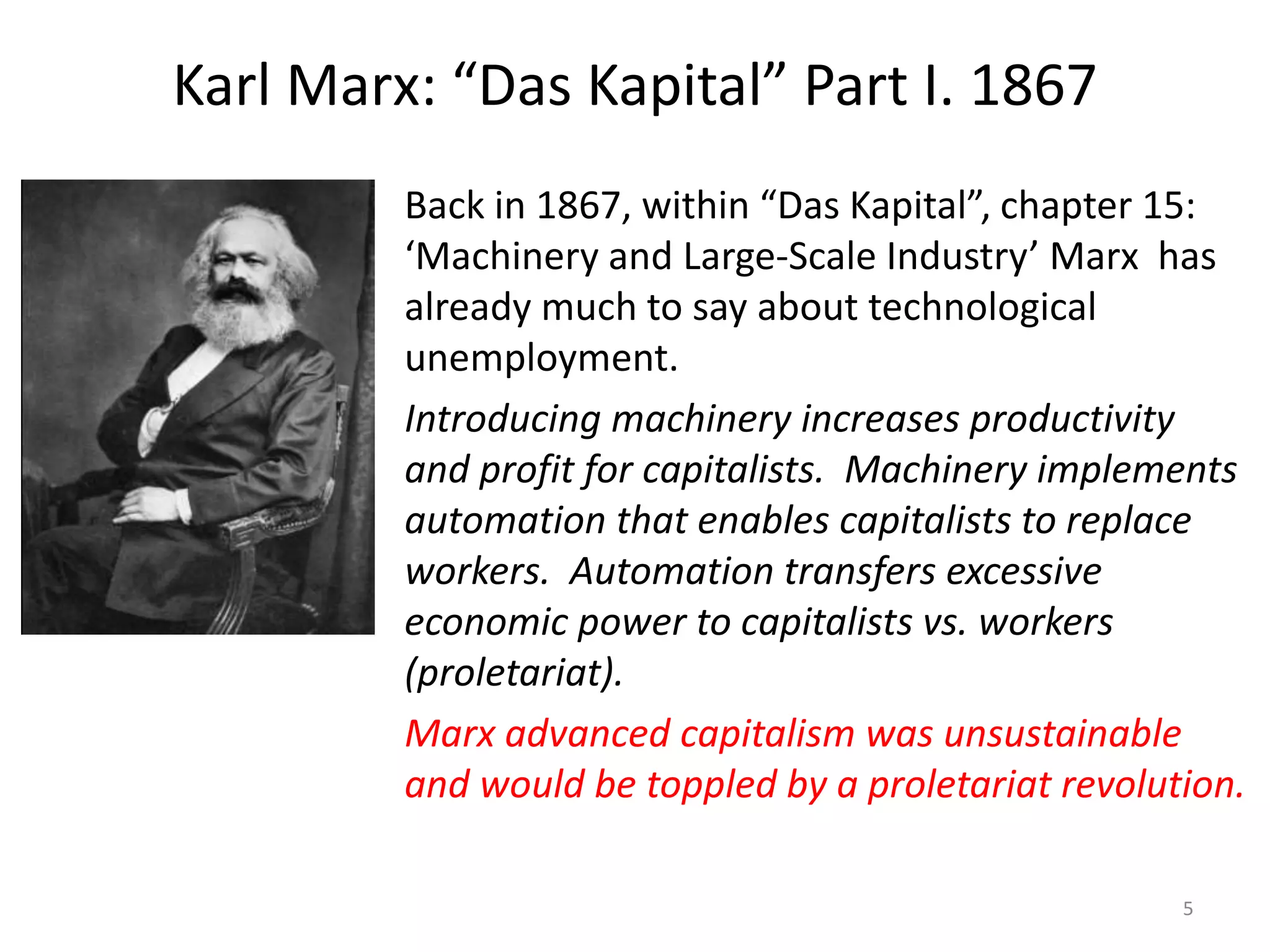 Karl Marx: “Das Kapital” Part I. 1867
Back in 1867, within “Das Kapital”, chapter 15:
‘Machinery and Large-Scale Industry’ Marx has
already much to say about technological
unemployment.
Introducing machinery increases productivity
and profit for capitalists. Machinery implements
automation that enables capitalists to replace
workers. Automation transfers excessive
economic power to capitalists vs. workers
(proletariat).
Marx advanced capitalism was unsustainable
and would be toppled by a proletariat revolution.
5
 