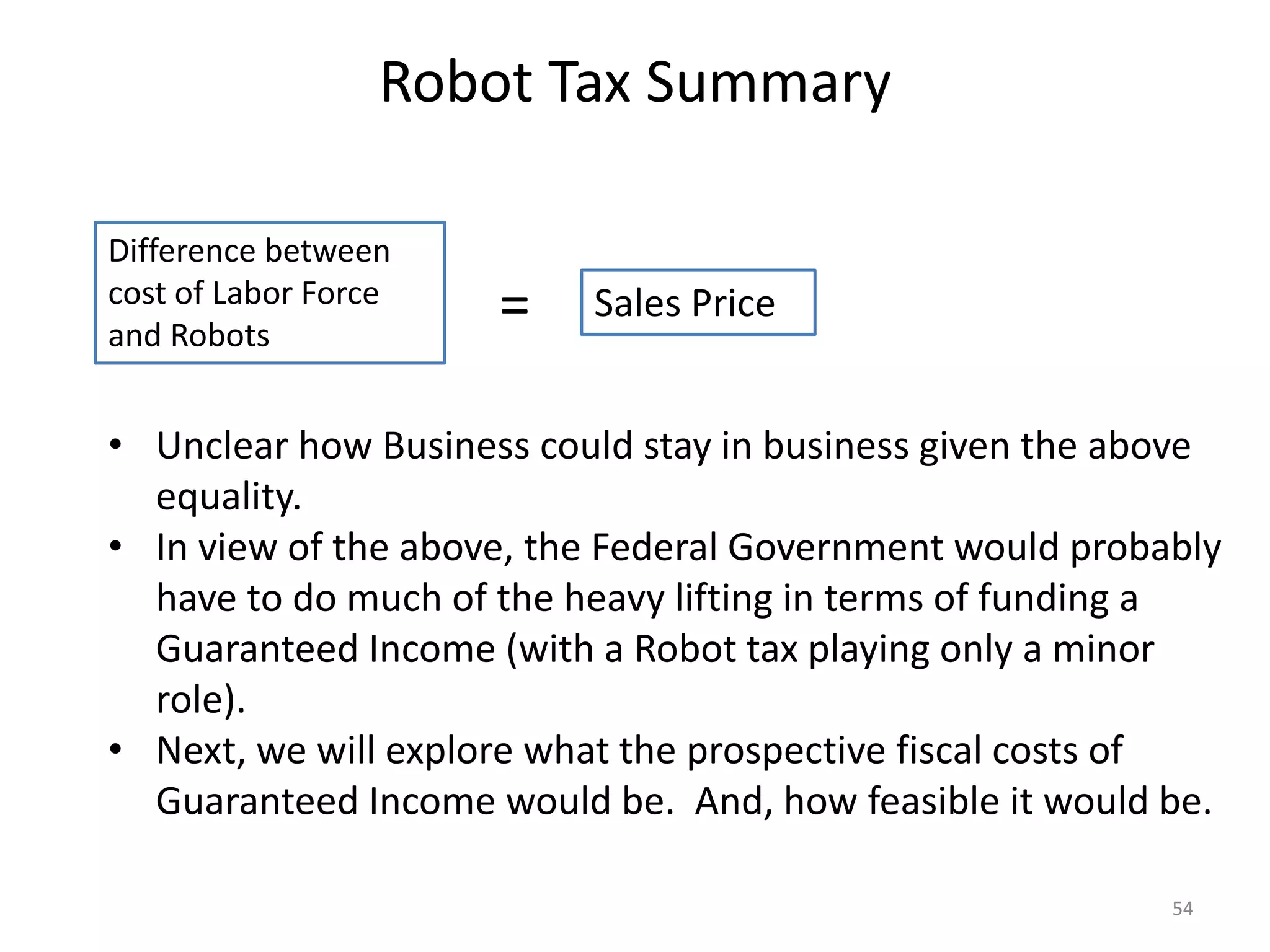 Robot Tax Summary
54
Difference between
cost of Labor Force
and Robots
Sales Price=
• Unclear how Business could stay in business given the above
equality.
• In view of the above, the Federal Government would probably
have to do much of the heavy lifting in terms of funding a
Guaranteed Income (with a Robot tax playing only a minor
role).
• Next, we will explore what the prospective fiscal costs of
Guaranteed Income would be. And, how feasible it would be.
 