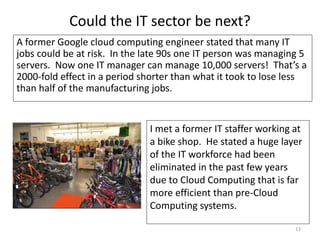Could the IT sector be next?
A former Google cloud computing engineer stated that many IT
jobs could be at risk. In the late 90s one IT person was managing 5
servers. Now one IT manager can manage 10,000 servers! That’s a
2000-fold effect in a period shorter than what it took to lose less
than half of the manufacturing jobs.
13
I met a former IT staffer working at
a bike shop. He stated a huge layer
of the IT workforce had been
eliminated in the past few years
due to Cloud Computing that is far
more efficient than pre-Cloud
Computing systems.
 