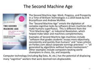 The Second Machine Age
The Second Machine Age: Work, Progress, and Prosperity
in a Time of Brilliant Technologies is a 2014 book by Erik
Brynjolfsson and Andrew McAfee.
The “Second Machine Age” entails the digitation of
complex cognitive tasks by software-driven machines that
make humans superfluous. This is different from the
"First Machine Age", or Industrial Revolution, which
helped make labor and machines complementary.
Examples of Second Machine Age-machines include
"software that grades students' essays more objectively,
consistently and quickly than humans" and "news articles
on Forbes.com about corporate earnings previews" — "all
generated by algorithms without human involvement.“
Other examples include computers beating world
champions in chess, Go, and Jeopardy.
14
Computer technology (including Big Data, AI, etc.) has the potential of displacing
many “cognitive” workers that were deemed non-displaceable.
 