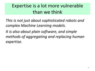 Expertise is a lot more vulnerable
than we think
This is not just about sophisticated robots and
complex Machine Learning models.
It is also about plain software, and simple
methods of aggregating and replacing human
expertise.
33
 