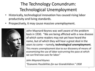 The Technology Conundrum:
Technological Unemployment
• Historically, technological innovation has caused rising labor
productivity and living standards.
• Prospectively, it may cause massive unemployment.
John Maynard Keynes was well aware of the problem
back in 1930. “We are being afflicted with a new disease
of which some readers may not yet have heard the
name, but of which they will hear a great deal in the
years to come – namely, technological unemployment.
This means unemployment due to our discovery of means of
economizing the use of labor outrunning the pace at which
we can find new uses for labor.”
John Maynard Keynes
“Economic Possibilities for our Grandchildren.” 1930
4
 