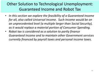 Other Solution to Technological Unemployment:
Guaranteed Income and Robot Tax
46
• In this section we explore the feasibility of a Guaranteed Income
for all, also called Universal Income. Such Income would be on
an unprecedented level (a multiple larger than Social Security),
as it would replace a material portion of Consumer Spending.
• Robot tax is considered as a solution to partly finance
Guaranteed Income and to maintain other Government services
currently financed by payroll taxes and personal income taxes.
 