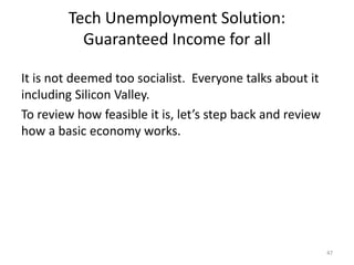 Tech Unemployment Solution:
Guaranteed Income for all
It is not deemed too socialist. Everyone talks about it
including Silicon Valley.
To review how feasible it is, let’s step back and review
how a basic economy works.
47
 