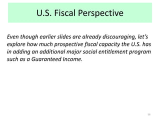 U.S. Fiscal Perspective
Even though earlier slides are already discouraging, let’s
explore how much prospective fiscal capacity the U.S. has
in adding an additional major social entitlement program
such as a Guaranteed Income.
59
 