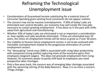 Reframing the Technological
Unemployment issue
• Considerations of Guaranteed Income substituting for a material share of
Consumer Spending given existing fiscal constraints do not appear realistic.
• The concern may not be massive unemployment. If 50% of today’s jobs are
eliminated over several decades, our economy may well create the new jobs
necessary to sustain growing employment. It has done so in the past with shifts
away from agriculture and manufacturing.
• Whether 50% of today’s jobs are eliminated is not as important a consideration
vs. how rapidly such jobs would be eliminated. If they are eliminated over 20
years, the stress on employment trends will be twice as great as if over 40 years.
• Our inability to foresee future employment sectors is not to be confused with
inevitable unemployment related to the progressive elimination of current
employment sectors.
• The “decoupling” trend since 2000 is associated with rising labor productivity
with companies (rising profits) capturing more of the economic gains than
employees (stagnant wages). This does not preclude employment from rising.
However, for economic power to partly shift back to employees you need
prospective labor shortages.
• Only a few years back, the concern was of emerging labor shortage associated
with the upcoming retiring of the Baby Boomers. Now, it is no more a concern.
Things change… 75
 