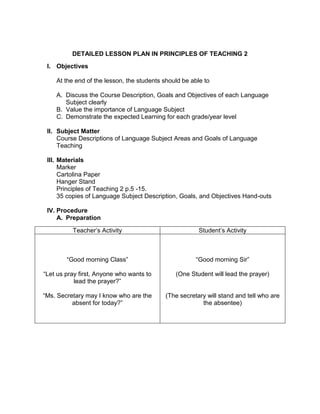 DETAILED LESSON PLAN IN PRINCIPLES OF TEACHING 2
I. Objectives
At the end of the lesson, the students should be able to
A. Discuss the Course Description, Goals and Objectives of each Language
Subject clearly
B. Value the importance of Language Subject
C. Demonstrate the expected Learning for each grade/year level
II. Subject Matter
Course Descriptions of Language Subject Areas and Goals of Language
Teaching
III. Materials
Marker
Cartolina Paper
Hanger Stand
Principles of Teaching 2 p.5 -15.
35 copies of Language Subject Description, Goals, and Objectives Hand-outs
IV. Procedure
A. Preparation
Teacher’s Activity Student’s Activity
“Good morning Class”
“Let us pray first, Anyone who wants to
lead the prayer?”
“Ms. Secretary may I know who are the
absent for today?”
“Good morning Sir”
(One Student will lead the prayer)
(The secretary will stand and tell who are
the absentee)
 