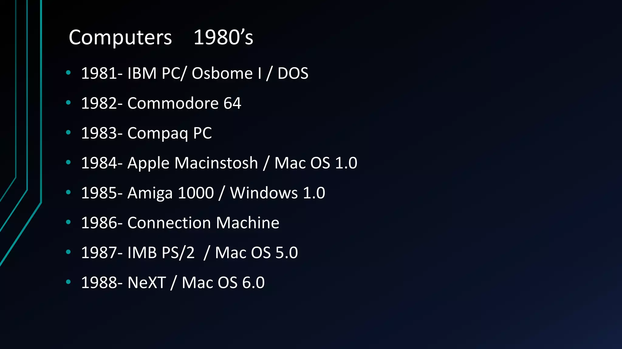 Computers 1980’s
• 1981- IBM PC/ Osbome I / DOS
• 1982- Commodore 64
• 1983- Compaq PC
• 1984- Apple Macinstosh / Mac OS 1.0
• 1985- Amiga 1000 / Windows 1.0
• 1986- Connection Machine
• 1987- IMB PS/2 / Mac OS 5.0
• 1988- NeXT / Mac OS 6.0
 