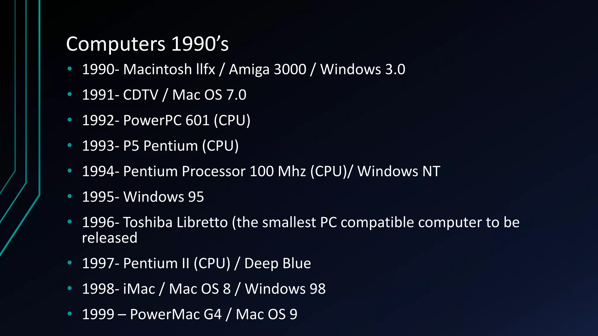 Computers 1990’s
• 1990- Macintosh llfx / Amiga 3000 / Windows 3.0
• 1991- CDTV / Mac OS 7.0
• 1992- PowerPC 601 (CPU)
• 1993- P5 Pentium (CPU)
• 1994- Pentium Processor 100 Mhz (CPU)/ Windows NT
• 1995- Windows 95
• 1996- Toshiba Libretto (the smallest PC compatible computer to be
released
• 1997- Pentium II (CPU) / Deep Blue
• 1998- iMac / Mac OS 8 / Windows 98
• 1999 – PowerMac G4 / Mac OS 9
 
