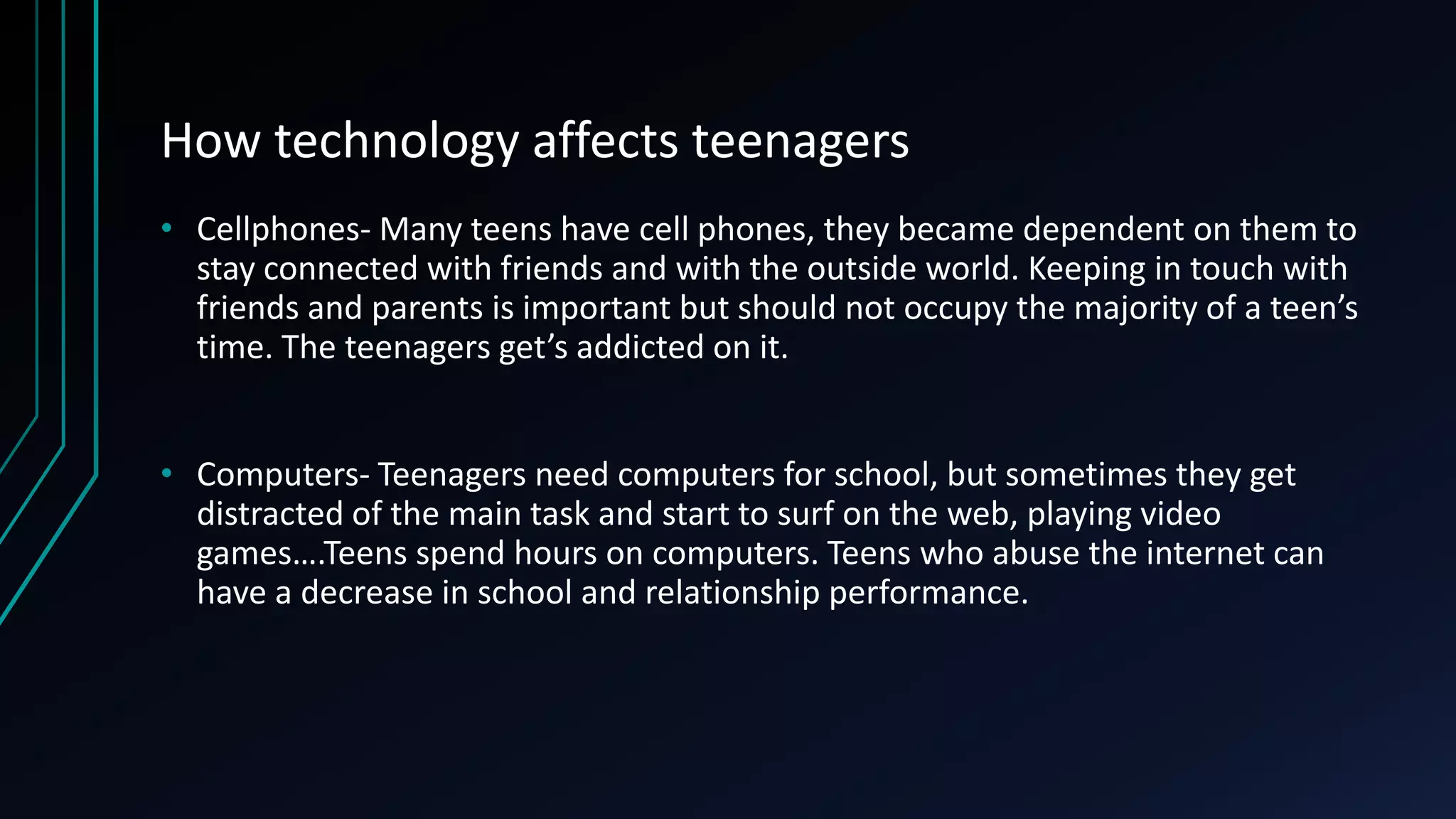 How technology affects teenagers
• Cellphones- Many teens have cell phones, they became dependent on them to
stay connected with friends and with the outside world. Keeping in touch with
friends and parents is important but should not occupy the majority of a teen’s
time. The teenagers get’s addicted on it.
• Computers- Teenagers need computers for school, but sometimes they get
distracted of the main task and start to surf on the web, playing video
games….Teens spend hours on computers. Teens who abuse the internet can
have a decrease in school and relationship performance.
 