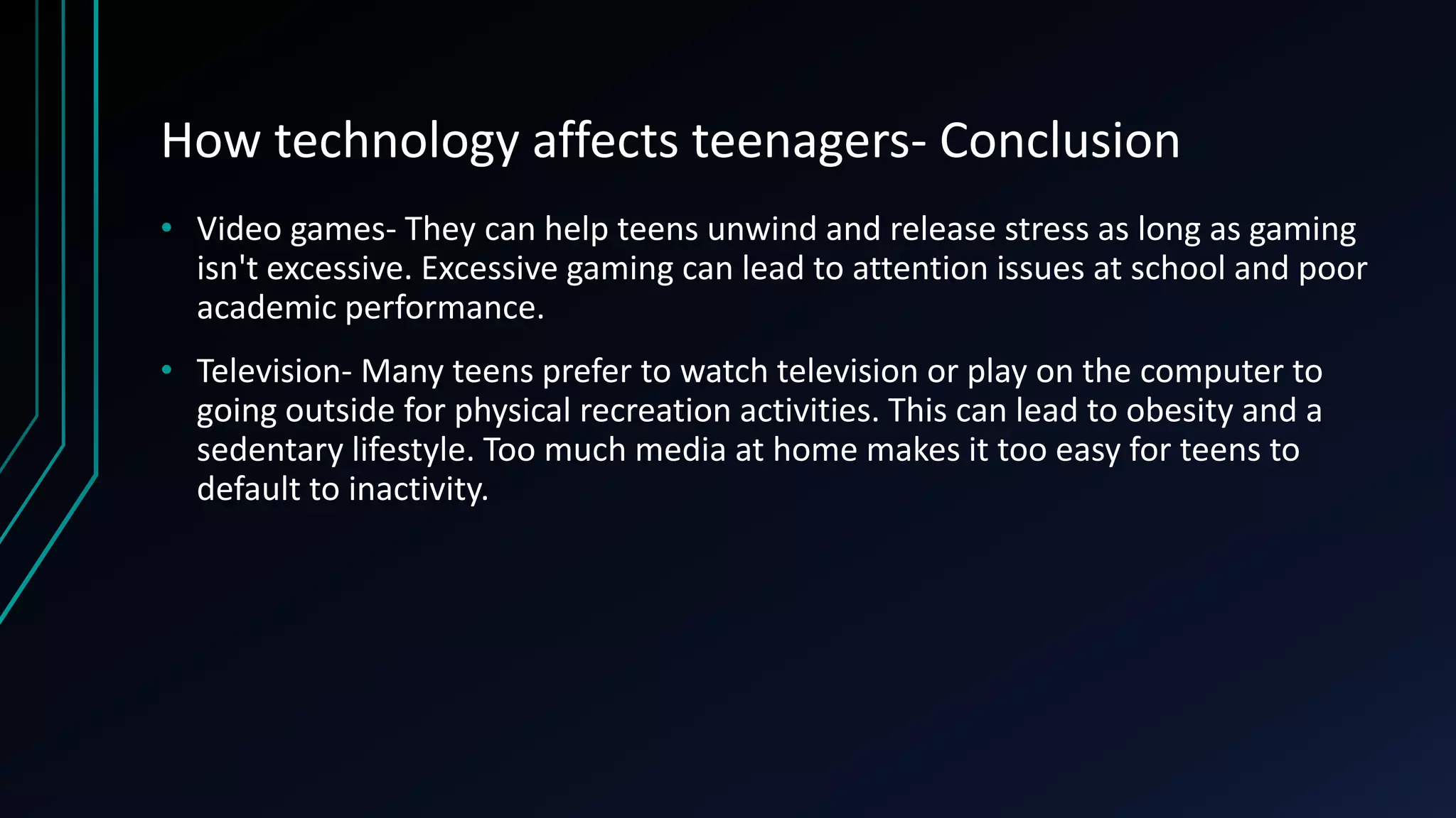 How technology affects teenagers- Conclusion
• Video games- They can help teens unwind and release stress as long as gaming
isn't excessive. Excessive gaming can lead to attention issues at school and poor
academic performance.
• Television- Many teens prefer to watch television or play on the computer to
going outside for physical recreation activities. This can lead to obesity and a
sedentary lifestyle. Too much media at home makes it too easy for teens to
default to inactivity.
 