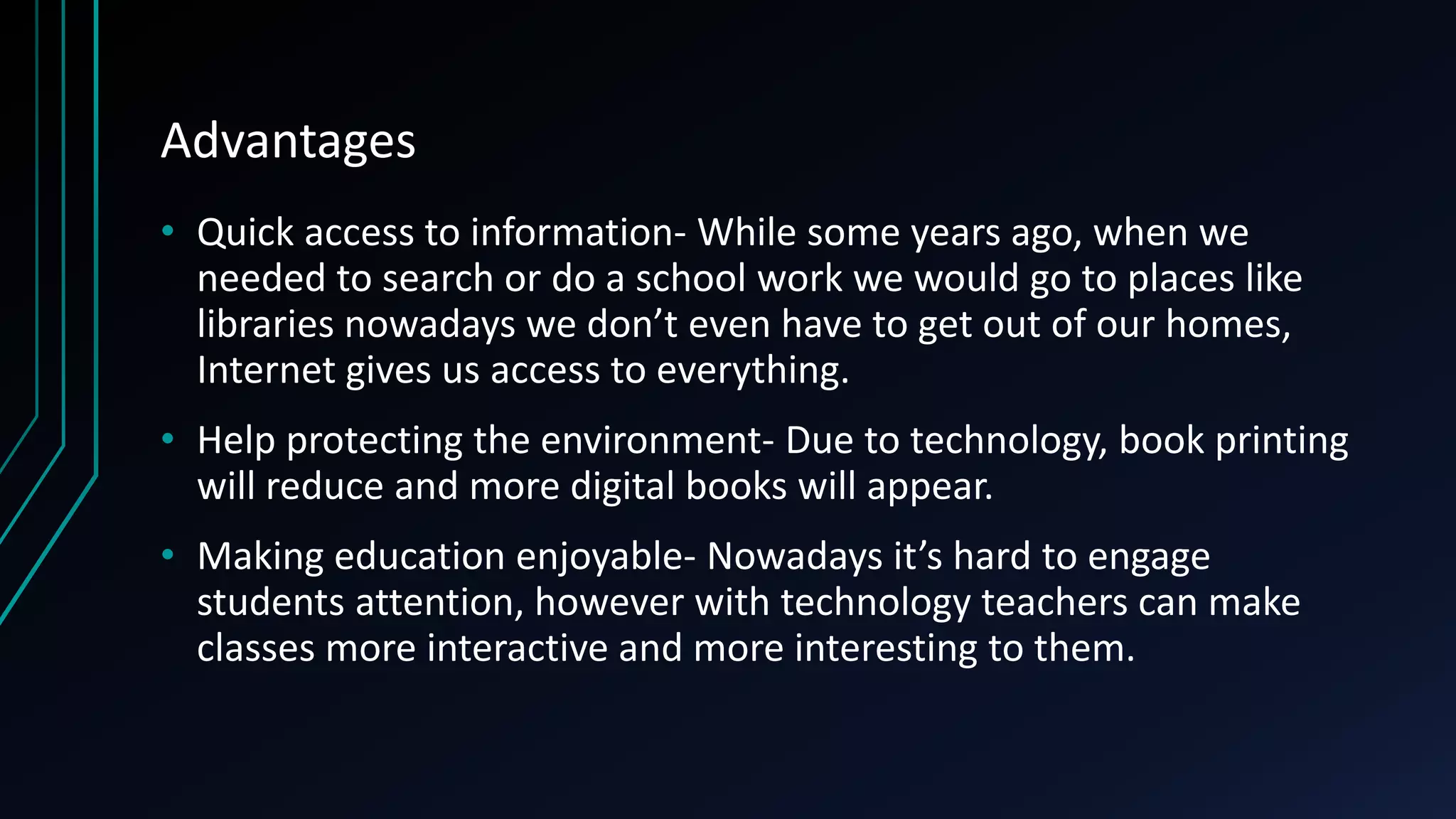 Advantages
• Quick access to information- While some years ago, when we
needed to search or do a school work we would go to places like
libraries nowadays we don’t even have to get out of our homes,
Internet gives us access to everything.
• Help protecting the environment- Due to technology, book printing
will reduce and more digital books will appear.
• Making education enjoyable- Nowadays it’s hard to engage
students attention, however with technology teachers can make
classes more interactive and more interesting to them.
 