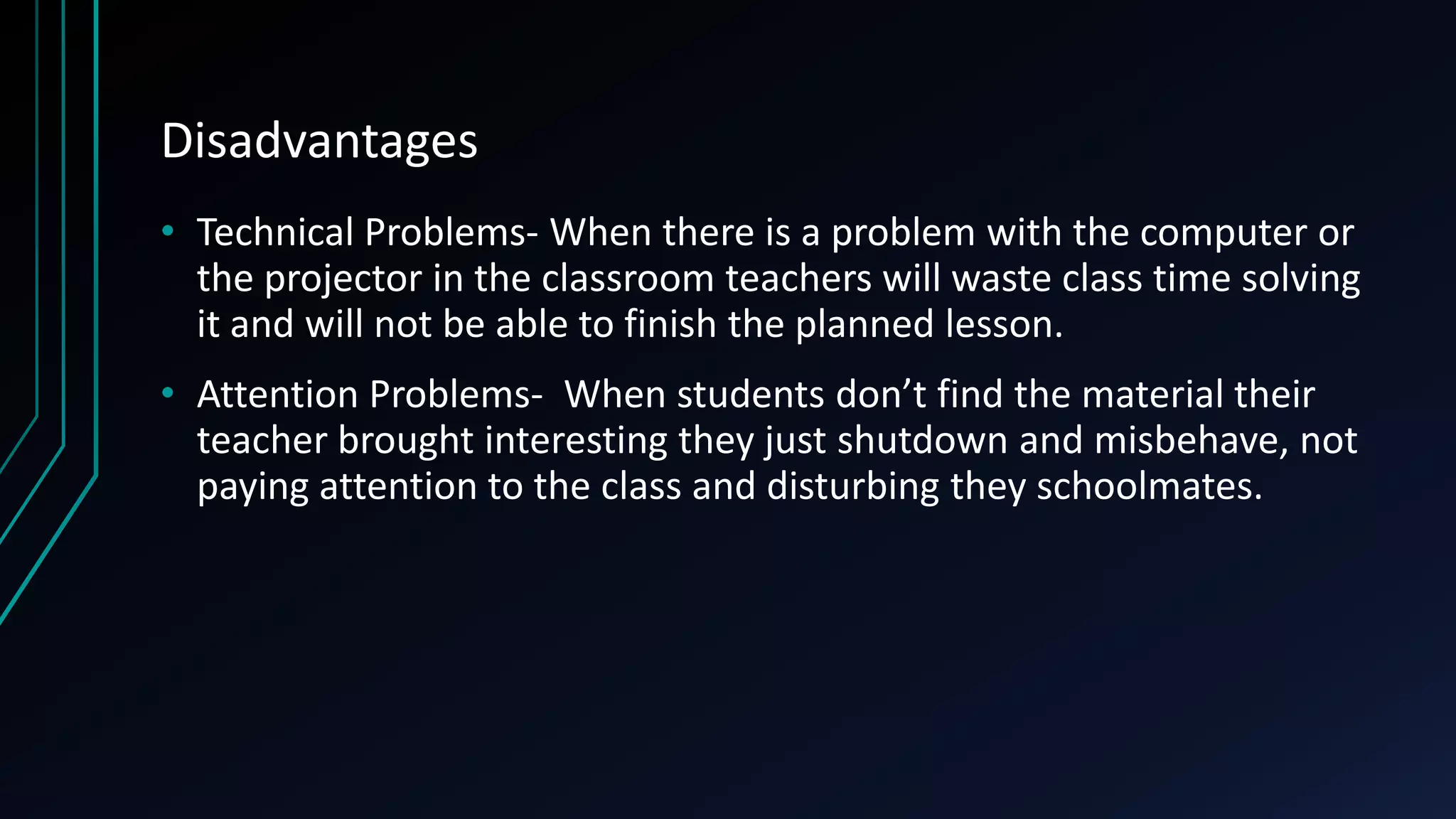 Disadvantages
• Technical Problems- When there is a problem with the computer or
the projector in the classroom teachers will waste class time solving
it and will not be able to finish the planned lesson.
• Attention Problems- When students don’t find the material their
teacher brought interesting they just shutdown and misbehave, not
paying attention to the class and disturbing they schoolmates.
 