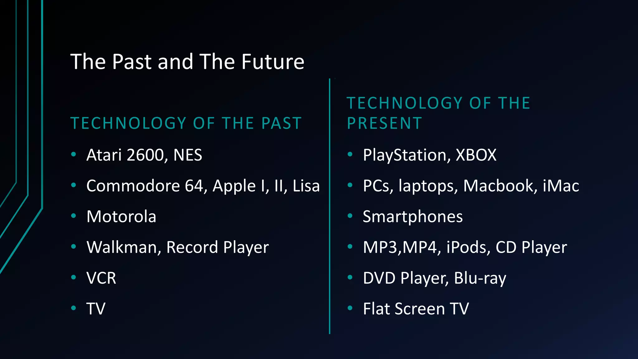 The Past and The Future
TECHNOLOGY OF THE PAST
• Atari 2600, NES
• Commodore 64, Apple I, II, Lisa
• Motorola
• Walkman, Record Player
• VCR
• TV
TECHNOLOGY OF THE
PRESENT
• PlayStation, XBOX
• PCs, laptops, Macbook, iMac
• Smartphones
• MP3,MP4, iPods, CD Player
• DVD Player, Blu-ray
• Flat Screen TV
 