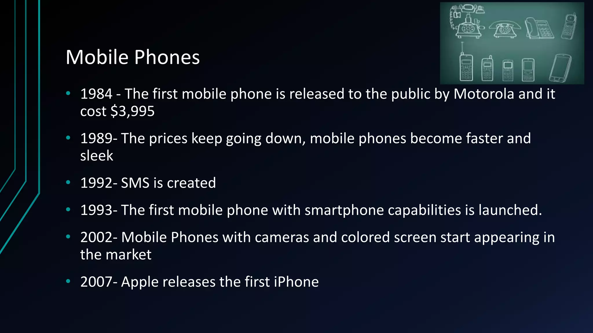 Mobile Phones
• 1984 - The first mobile phone is released to the public by Motorola and it
cost $3,995
• 1989- The prices keep going down, mobile phones become faster and
sleek
• 1992- SMS is created
• 1993- The first mobile phone with smartphone capabilities is launched.
• 2002- Mobile Phones with cameras and colored screen start appearing in
the market
• 2007- Apple releases the first iPhone
 