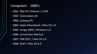 Computers 1980’s
• 1981- IBM PC/ Osbome I / DOS
• 1982- Commodore 64
• 1983- Compaq PC
• 1984- Apple Macinstosh / Mac OS 1.0
• 1985- Amiga 1000 / Windows 1.0
• 1986- Connection Machine
• 1987- IMB PS/2 / Mac OS 5.0
• 1988- NeXT / Mac OS 6.0
 