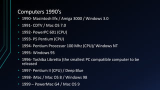 Computers 1990’s
• 1990- Macintosh llfx / Amiga 3000 / Windows 3.0
• 1991- CDTV / Mac OS 7.0
• 1992- PowerPC 601 (CPU)
• 1993- P5 Pentium (CPU)
• 1994- Pentium Processor 100 Mhz (CPU)/ Windows NT
• 1995- Windows 95
• 1996- Toshiba Libretto (the smallest PC compatible computer to be
released
• 1997- Pentium II (CPU) / Deep Blue
• 1998- iMac / Mac OS 8 / Windows 98
• 1999 – PowerMac G4 / Mac OS 9
 