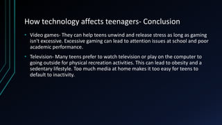 How technology affects teenagers- Conclusion
• Video games- They can help teens unwind and release stress as long as gaming
isn't excessive. Excessive gaming can lead to attention issues at school and poor
academic performance.
• Television- Many teens prefer to watch television or play on the computer to
going outside for physical recreation activities. This can lead to obesity and a
sedentary lifestyle. Too much media at home makes it too easy for teens to
default to inactivity.
 