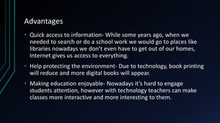Advantages
• Quick access to information- While some years ago, when we
needed to search or do a school work we would go to places like
libraries nowadays we don’t even have to get out of our homes,
Internet gives us access to everything.
• Help protecting the environment- Due to technology, book printing
will reduce and more digital books will appear.
• Making education enjoyable- Nowadays it’s hard to engage
students attention, however with technology teachers can make
classes more interactive and more interesting to them.
 