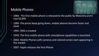 Mobile Phones
• 1984 - The first mobile phone is released to the public by Motorola and it
cost $3,995
• 1989- The prices keep going down, mobile phones become faster and
sleek
• 1992- SMS is created
• 1993- The first mobile phone with smartphone capabilities is launched.
• 2002- Mobile Phones with cameras and colored screen start appearing in
the market
• 2007- Apple releases the first iPhone
 