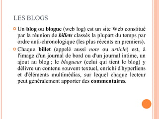 Un  blog  ou  blogue  (web log) est un site Web constitué par la réunion de  billets  classés la plupart du temps par ordre anti-chronologique (les plus récents en premiers). Chaque  billet  (appelé aussi  note  ou  article ) est, à l'image d'un journal de bord ou d'un journal intime, un ajout au blog ; le  blogueur  (celui qui tient le blog) y délivre un contenu souvent textuel, enrichi d'hyperliens et d'éléments multimédias, sur lequel chaque lecteur peut généralement apporter des  commentaires . LES BLOGS 