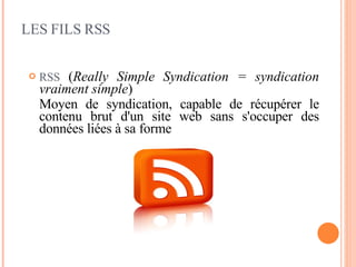 LES FILS RSS RSS   ( Really Simple Syndication = syndication vraiment simple ) Moyen de syndication, capable de récupérer le contenu brut d'un site web sans s'occuper des données liées à sa forme 