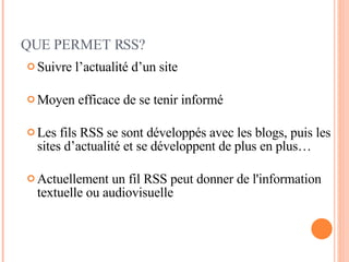 QUE PERMET RSS? Suivre l’actualité d’un site Moyen efficace de se tenir informé Les fils RSS se sont développés avec les blogs, puis les sites d’actualité et se développent de plus en plus… Actuellement un fil RSS peut donner de l'information textuelle ou audiovisuelle 