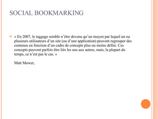 SOCIAL BOOKMARKING « En 2007, le taggage semble n’être devenu qu’un moyen par lequel un ou plusieurs utilisateurs d’un site (ou d’une application) peuvent regrouper des contenus en fonction d’un cadre de concepts plus ou moins défini. Ces concepts peuvent parfois être liés les uns aux autres, mais, la plupart du temps, ce n’est pas le cas. »  Matt Mower, 
