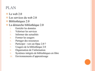 PLAN Le web 2.0 Les services du web 2.0 Bibliothèques 2.0 La démarche bibliothèque 2.0 Enrichir les données Valoriser les services Informer des actualités Former les usagers Partager des ressources Participer : vers un Opac 2.0 ? Usagers de la bibliothèque 2.0 Organisation de l’information Systèmes intégrés de bibliothèques en libre  Environnements d’apprentissage 