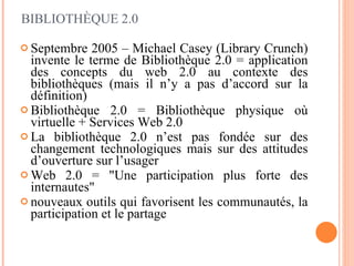 Septembre 2005 – Michael Casey (Library Crunch) invente le terme de Bibliothèque 2.0 = application des concepts du web 2.0 au contexte des bibliothèques (mais il n’y a pas d’accord sur la définition) Bibliothèque 2.0 = Bibliothèque physique où virtuelle + Services Web 2.0 La bibliothèque 2.0 n’est pas fondée sur des changement technologiques mais sur des attitudes d’ouverture sur l’usager Web 2.0 = "Une participation plus forte des internautes"  nouveaux outils qui favorisent les communautés, la participation et le partage BIBLIOTHÈQUE 2.0 
