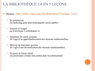 LA BIBLIOTHÈQUE 2.0 EN 5 LEÇONS (Source :  http://biblio.wikia.com/wiki/Biblioth%C3%A8que_2.0  ) Se promouvoir  (le marketing pour aller (re)conquérir son/le public) S'ouvrir à l’usager  qu’il devienne « contributeur ») Améliorer les outils existants  (Il s’agit d’un approfondissement des missions traditionnelles) Délivrer de nouveaux services  (Il s’agit d’une diversification des missions traditionnelles) Se poser en forum social  (se positionner comme lieu central pour la communauté)  