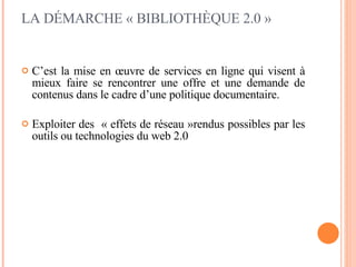 C’est la mise en œuvre de services en ligne qui visent à mieux faire se rencontrer une offre et une demande de contenus dans le cadre d’une politique documentaire. Exploiter des  « effets de réseau »rendus possibles par les outils ou technologies du web 2.0 LA DÉMARCHE « BIBLIOTHÈQUE 2.0 » 