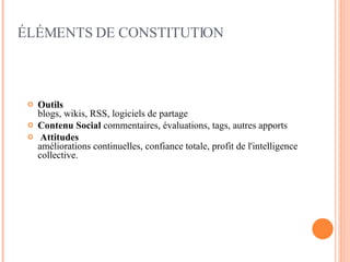 Outils   blogs, wikis, RSS, logiciels de partage Contenu Social  commentaires, évaluations, tags, autres apports Attitudes   améliorations continuelles, confiance totale, profit de l'intelligence collective. ÉLÉMENTS DE CONSTITUTION 