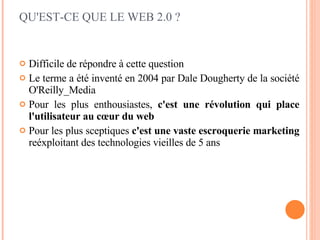Difficile de répondre à cette question Le terme a été inventé en 2004 par Dale Dougherty de la société O'Reilly_Media Pour les plus enthousiastes,  c'est une révolution qui place l'utilisateur au cœur du web Pour les plus sceptiques  c'est une vaste escroquerie marketing  reéxploitant des technologies vieilles de 5 ans QU'EST-CE QUE LE WEB 2.0 ? 