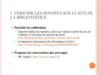 Enrichir les collections   Importer tables des matières, notes sur l’auteur à partir du site de l’éditeur ( Université de caroline du Nord  http://bullpup.lib.unca.edu/library/features/alerts.html ) le répertoire international des Périodiques Ulrich’s  http://library.dialog.com/bluesheets/html/bl0480.html   Proposer les couvertures des ouvrages   BU Angers :  http://bu.univ-angers.fr/ 1. ENRICHIR LES DONNÉES SUR LE SITE DE LA BIBLIOTHÈQUE 