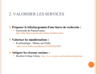 2. VALORISER LES SERVICES Proposer le téléchargement d'une barre de recherche :  Université de Pennsylvania   :  http://labs.library.upenn.edu/toolbars/toolbars.html   Valoriser les manifestations : Everitoutèque : Photos sur Flickr http://www.flickr.com/photos/41529826@N00/ I ntégrer les réseaux sociaux :   Brooklyn College Library :   http://www.myspace.com/brooklyncollegelibrary   