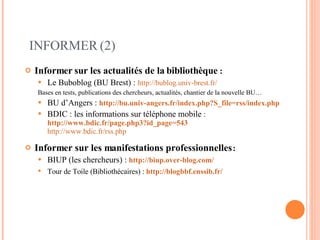 INFORMER (2) Informer   sur les actualités de la bibliothèque  : Le Buboblog (BU Brest) :  http://bublog.univ-brest.fr/ Bases en tests, publications des chercheurs, actualités, chantier de la nouvelle BU… BU d’Angers :   http://bu.univ-angers.fr/index.php?S_file=rss/index.php   BDIC : les informations sur téléphone mobile  :   http://www.bdic.fr/page.php3?id_page=543   http://www.bdic.fr/rss.php   Informer sur les manifestations professionnelles  :  BIUP (les chercheurs) :   http://biup.over-blog.com/   Tour de Toile (Bibliothécaires) :   http://blogbbf.enssib.fr/   