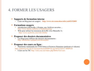 Supports de formation interne Créer un blog pour ses usagers :  http://www.stevenmcohen.info/yale02152005/   Formations usagers introduction à Refworks, à Scopus, aux Archives ouvertes…  http://www.library.ualberta.ca/studenttraining/ Wiki pour utiliser les ressources de la BU (Aix-Marseille 3) :  http://www.seedwiki.com/wiki/infobu/   Proposer des dossiers documentaires Les blogs pour diffuser des dossiers documentaires :  http://dossierdoc.typepad.com/dossierdoc/ Proposer des cours en ligne  :   Plateforme multimédia de l’ENS lettres et Sciences Humaines (podcasts et vidcasts) http://gedomia.ens-lsh.fr/simclient/homeMMPUB.asp?INSTANCE=MMPUB   Cours sur les TIC  http://wiki.crao.net/index.php/BiblioTicCours   4. FORMER LES USAGERS 