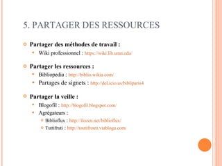 Partager des méthodes de travail : Wiki professionnel :   https://wiki.lib.umn.edu/   Partager les ressources : Bibliopedia :   http://biblio.wikia.com/ Partages de signets :  http://del.icio.us/bibliparis4   Partager la veille :   Blogofil :   http://blogofil.blogspot.com/   Agrégateurs :  Biblioflux  :  http://ilozen.net/biblioflux/   Tuttifruti  :  http://toutifrouti.viabloga.com /   5. PARTAGER DES RESSOURCES 