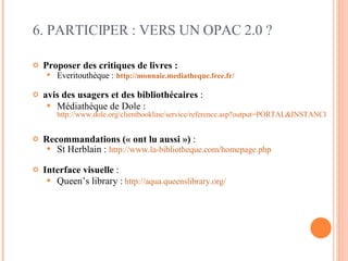 6. PARTICIPER : VERS UN OPAC 2.0 ? Proposer des critiques de livres :  Everitouthèque :   http://monnaie.mediatheque.free.fr/   avis des usagers et des bibliothécaires  :  Médiathèque de Dole :   http://www.dole.org/clientbookline/service/reference.asp?output=PORTAL&INSTANCE=EXPLOITATION&DOCBASE=DOLE_SIM&DOCID=124214   Recommandations (« ont lu aussi »)  : St Herblain :  http://www.la-bibliotheque.com/homepage.php   Interface visuelle  : Queen’s library :   http://aqua.queenslibrary.org/   