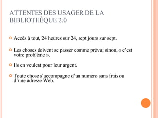 Accès à tout, 24 heures sur 24, sept jours sur sept. Les choses doivent se passer comme prévu; sinon, « c’est votre problème ».   Ils en veulent pour leur argent. Toute chose s’accompagne d’un numéro sans frais ou d’une adresse Web. ATTENTES DES  USAGER DE LA BIBLIOTHÈQUE 2.0 