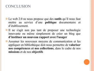 CONCLUSION Le web 2.0 ne nous propose que des  outils  qu’il nous faut mettre au service d’une  politique  documentaire et d’établissement. Il ne s'agit non pas tant de proposer une technologie innovante ou même simplement de créer un blog que  d’instituer un nouveau rapport avec l'usager Assumer les nouveaux moyens de communication et les appliquer en bibliothèque doit nous permettre de  valoriser nos compétences et nos collections , dans le cadre de nos  missions  et de nos  objectifs 